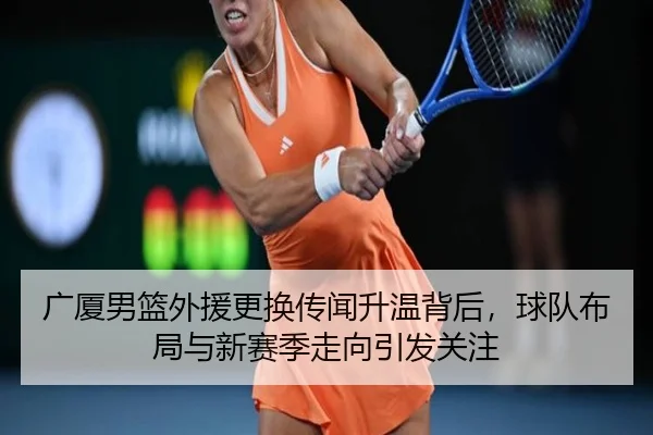 广厦男篮外援更换传闻升温背后，球队布局与新赛季走向引发关注